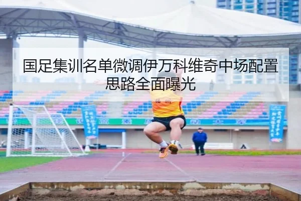国足集训名单微调伊万科维奇中场配置思路全面曝光